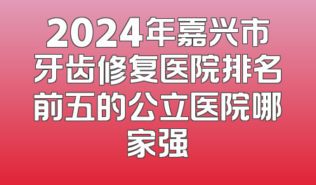 2024年嘉兴市牙齿修复医院排名前五的公立医院哪家强