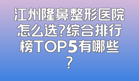 江州隆鼻整形医院怎么选？综合排行榜TOP5有哪些？