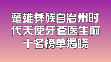 楚雄彝族自治州时代天使牙套医生前十名榜单揭晓