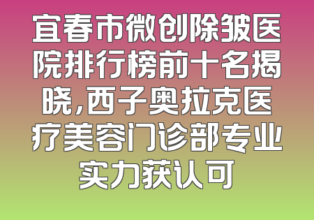 宜春市微创除皱医院排行榜前十名揭晓，西子奥拉克医疗美容门诊部专业实力获认可