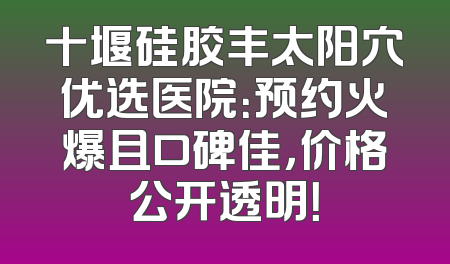 十堰硅胶丰太阳穴优选医院：预约火爆且口碑佳，价格公开透明！
