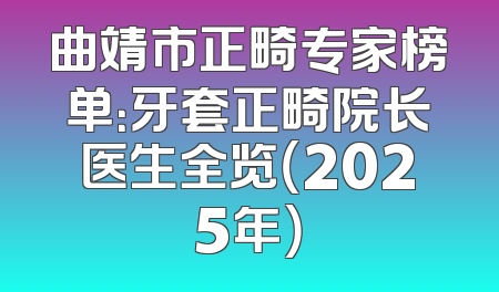 曲靖市正畸专家榜单：牙套正畸院长医生全览（2025年）