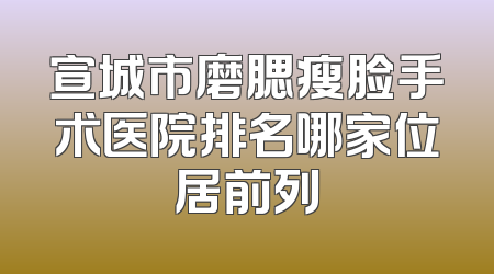 宣城市磨腮瘦脸手术医院排名哪家位居前列