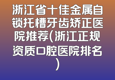 浙江省十佳金属自锁托槽牙齿矫正医院推荐（浙江正规资质口腔医院排名）