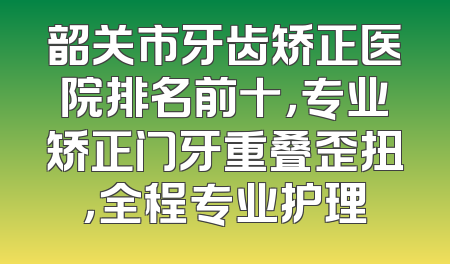 韶关市牙齿矫正医院排名前十，专业矫正门牙重叠歪扭，全程专业护理