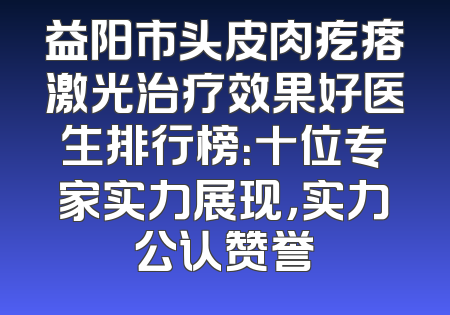 益阳市头皮肉疙瘩激光治疗效果好医生排行榜：十位专家实力展现，实力公认赞誉