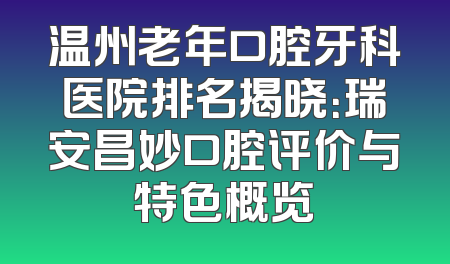 温州老年口腔牙科医院排名揭晓：瑞安昌妙口腔评价与特色概览