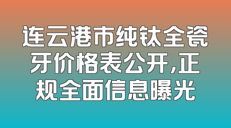 连云港市纯钛全瓷牙价格表公开，正规全面信息曝光