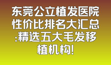 东莞公立植发医院性价比排名大汇总：精选五大毛发移植机构！