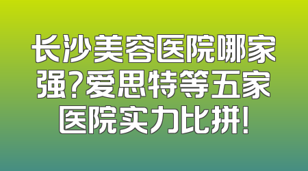 长沙美容医院哪家强？爱思特等五家医院实力比拼！