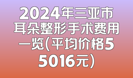 2024年三亚市耳朵整形手术费用一览（平均价格55016元）
