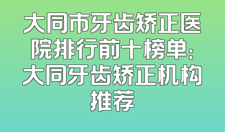大同市牙齿矫正医院排行前十榜单：大同牙齿矫正机构推荐