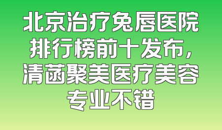 北京治疗兔唇医院排行榜前十发布，清菡聚美医疗美容专业不错