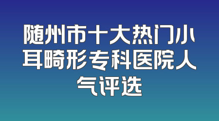 随州市十大热门小耳畸形专科医院人气评选