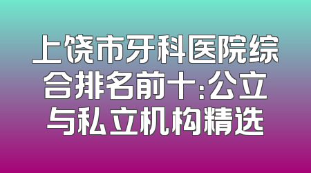 上饶市牙科医院综合排名前十：公立与私立机构精选