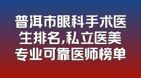 普洱市眼科手术医生排名，私立医美专业可靠医师榜单