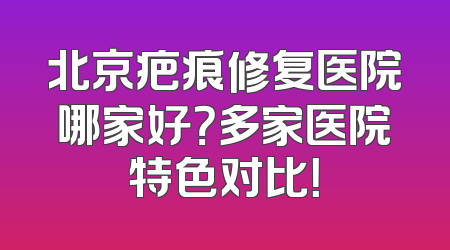 北京疤痕修复医院哪家好？多家医院特色对比！