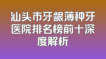 汕头市牙龈薄种牙医院排名榜前十深度解析