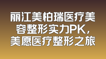 丽江美柏瑞医疗美容整形实力PK，美愿医疗整形之旅