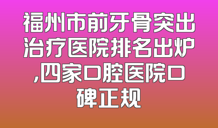 福州市前牙骨突出治疗医院排名出炉，四家口腔医院口碑正规