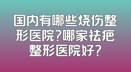 国内有哪些烧伤整形医院？哪家祛疤整形医院好？