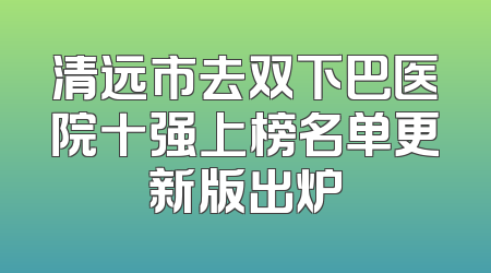 清远市去双下巴医院十强上榜名单更新版出炉