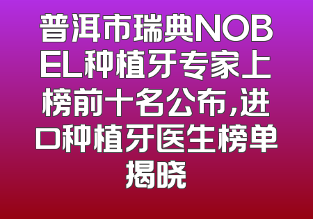 普洱市瑞典NOBEL种植牙专家上榜前十名公布，进口种植牙医生榜单揭晓
