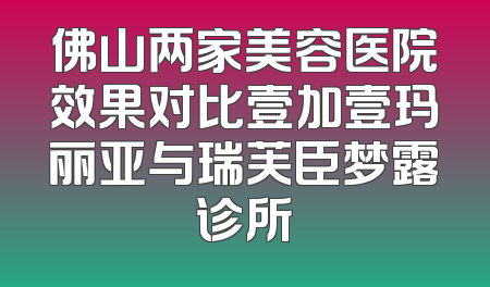 佛山两家美容医院效果对比壹加壹玛丽亚与瑞芙臣梦露诊所