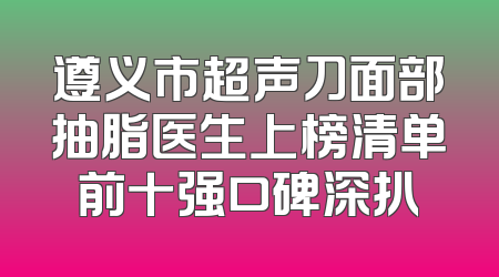 遵义市超声刀面部抽脂医生上榜清单前十强口碑深扒