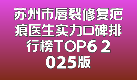 苏州市唇裂修复疤痕医生实力口碑排行榜TOP6 2025版