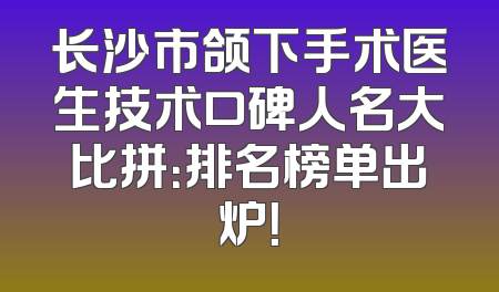 长沙市颌下手术医生技术口碑人名大比拼：排名榜单出炉！