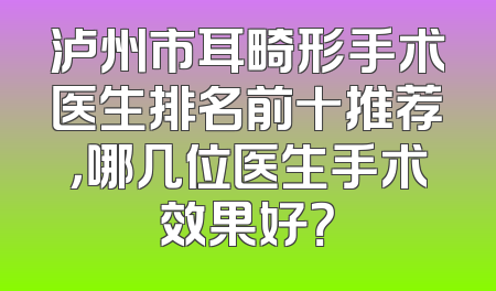 泸州市耳畸形手术医生排名前十推荐，哪几位医生手术效果好？