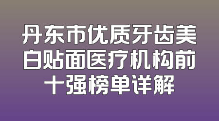 丹东市优质牙齿美白贴面医疗机构前十强榜单详解