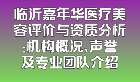 临沂嘉年华医疗美容评价与资质分析：机构概况、声誉及专业团队介绍