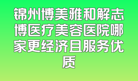锦州博美雅和解志博医疗美容医院哪家更经济且服务优质