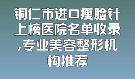 铜仁市进口瘦脸针上榜医院名单收录，专业美容整形机构推荐