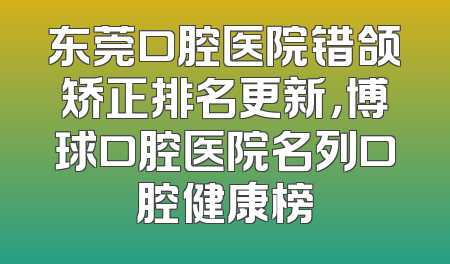 东莞口腔医院错颌矫正排名更新，博球口腔医院名列口腔健康榜