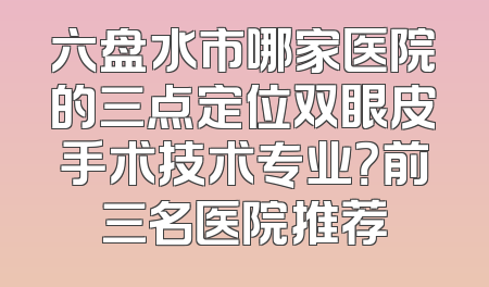六盘水市哪家医院的三点定位双眼皮手术技术专业？前三名医院推荐