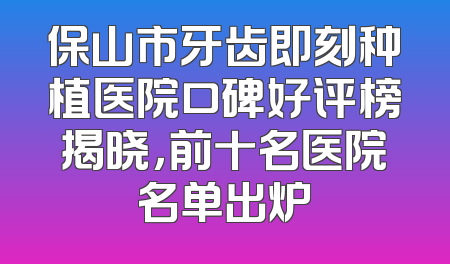 保山市牙齿即刻种植医院口碑好评榜揭晓，前十名医院名单出炉
