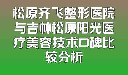 松原齐飞整形医院与吉林松原阳光医疗美容技术口碑比较分析