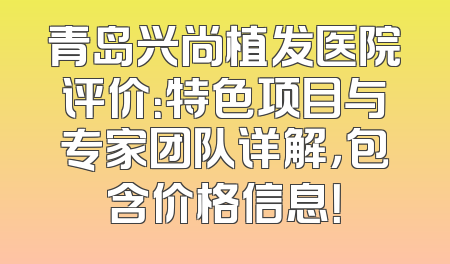 青岛兴尚植发医院评价：特色项目与专家团队详解，包含价格信息！