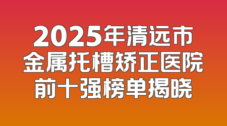 2025年清远市金属托槽矫正医院前十强榜单揭晓