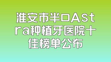 淮安市半口Astra种植牙医院十佳榜单公布
