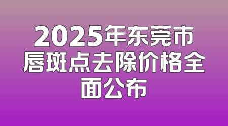 2025年东莞市唇斑点去除价格全面公布