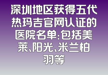 深圳地区获得五代热玛吉官网认证的医院名单：包括美莱、阳光、米兰柏羽等