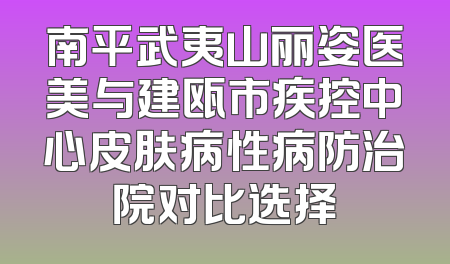 南平武夷山丽姿医美与建瓯市疾控中心皮肤病性病防治院对比选择