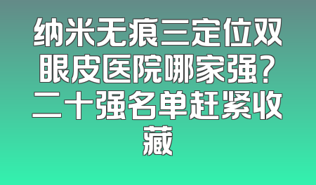 纳米无痕三定位双眼皮医院哪家强？二十强名单赶紧收藏