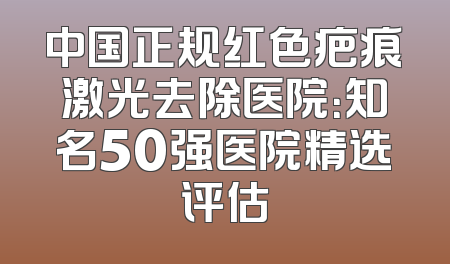 中国正规红色疤痕激光去除医院：知名50强医院精选评估