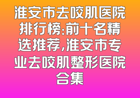 淮安市去咬肌医院排行榜：前十名精选推荐，淮安市专业去咬肌整形医院合集