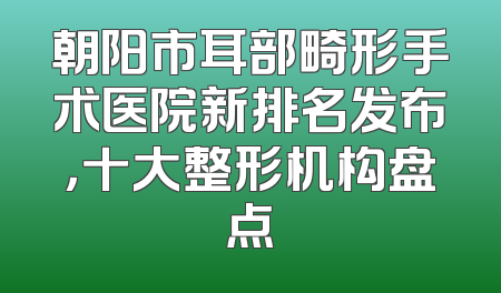 朝阳市耳部畸形手术医院新排名发布，十大整形机构盘点